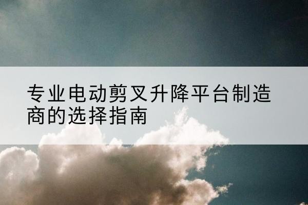 西工电动剪叉升降平台厂家-专业电动剪叉升降平台制造商的选择指南