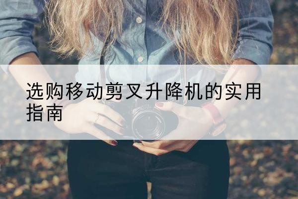 西工移动剪叉升降机怎么选-选购移动剪叉升降机的实用指南