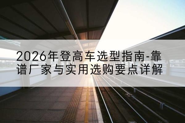 西工登高车厂家推荐-2026年登高车选型指南-靠谱厂家与实用选购要点详解