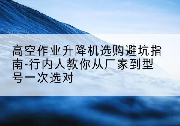 西工升降平台厂家-高空作业升降机选购避坑指南-行内人教你从厂家到型号一次选对