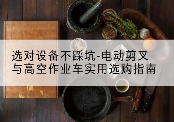 西工电动剪叉升降平台怎么选-选对设备不踩坑-电动剪叉与高空作业车实用选购指南