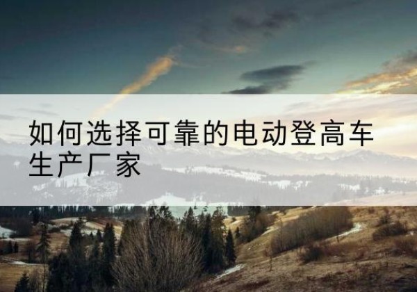 西工电动登高车厂家-如何选择可靠的电动登高车生产厂家