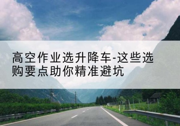 西工升降车厂家-高空作业选升降车-这些选购要点助你*避坑