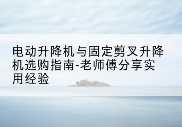 西工电动升降机怎么选-电动升降机与固定剪叉升降机选购指南-老师傅分享实用经验