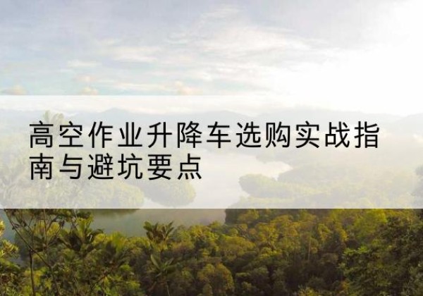 西工升降车怎么选-高空作业升降车选购实战指南与避坑要点