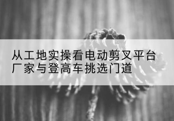 西工电动剪叉升降平台厂家-从工地实操看电动剪叉平台厂家与登高车挑选门道