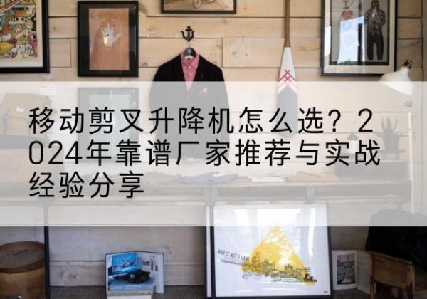 西工升降平台厂家推荐-移动剪叉升降机怎么选？2024年靠谱厂家推荐与实战经验分享