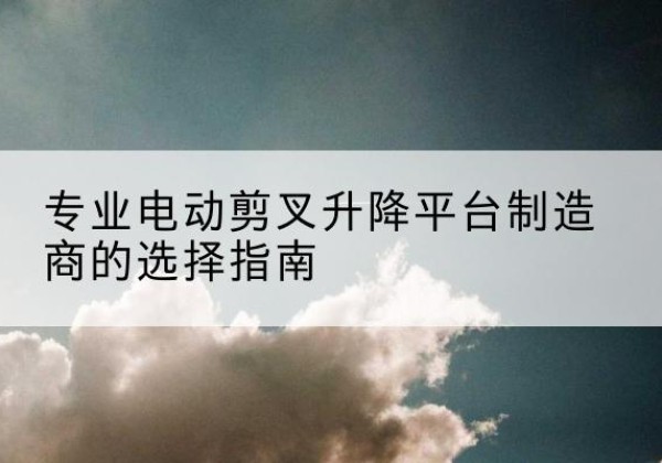 西工电动剪叉升降平台厂家-专业电动剪叉升降平台制造商的选择指南