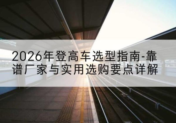 西工登高车厂家推荐-2026年登高车选型指南-靠谱厂家与实用选购要点详解